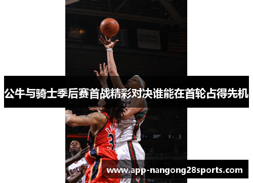 公牛与骑士季后赛首战精彩对决谁能在首轮占得先机